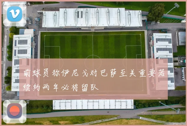 前球员称伊尼戈对巴萨至关重要若续约两年必将留队