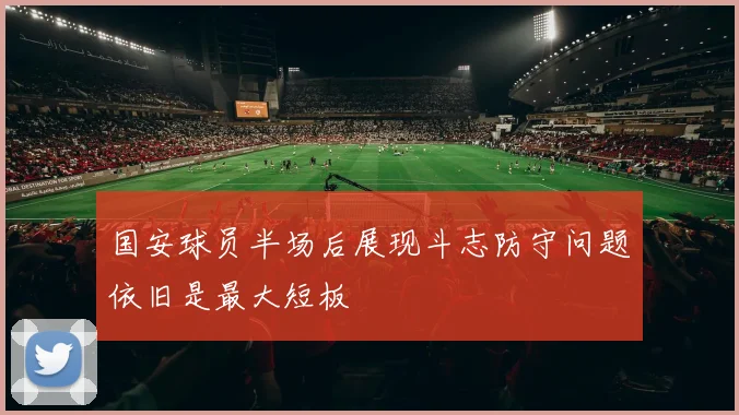 国安球员半场后展现斗志防守问题依旧是最大短板
