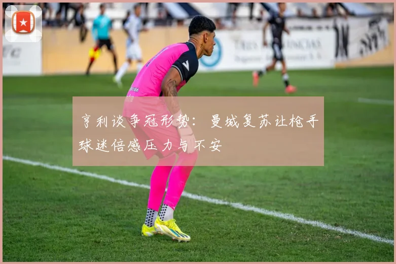 亨利谈争冠形势：曼城复苏让枪手球迷倍感压力与不安