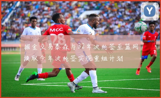 掘金交易泰森与32年次轮签至篮网换取今年次轮签实现重组计划