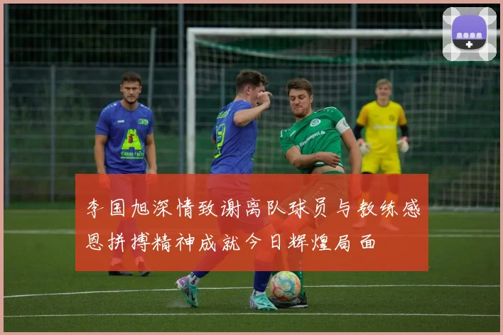李国旭深情致谢离队球员与教练感恩拼搏精神成就今日辉煌局面