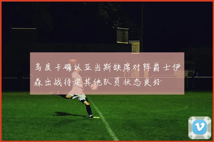 乌度卡确认亚当斯缺席对阵爵士伊森出战待定其他队员状态良好