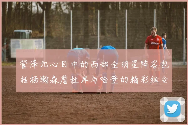 管泽元心目中的西部全明星阵容包括杨瀚森詹杜库与哈登的精彩组合