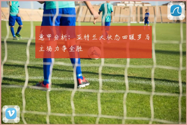 意甲分析：亚特兰大状态回暖罗马主场力争全胜
