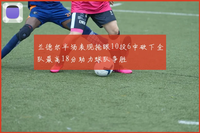 兰德尔半场表现抢眼10投6中砍下全队最高18分助力球队争胜