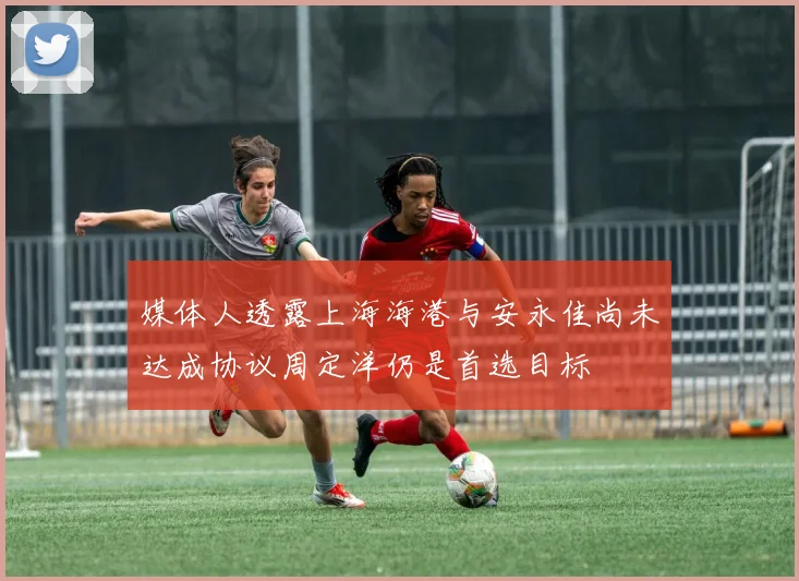 媒体人透露上海海港与安永佳尚未达成协议周定洋仍是首选目标