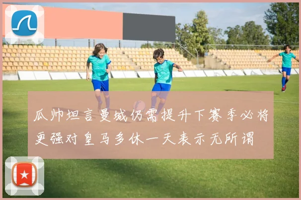 瓜帅坦言曼城仍需提升下赛季必将更强对皇马多休一天表示无所谓