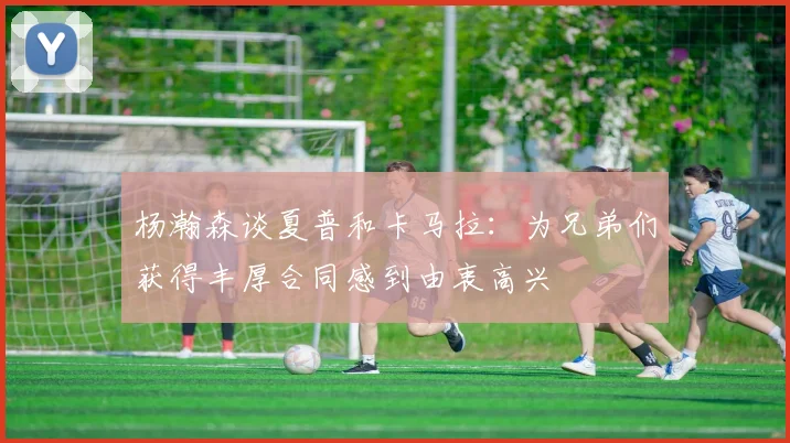 杨瀚森谈夏普和卡马拉：为兄弟们获得丰厚合同感到由衷高兴