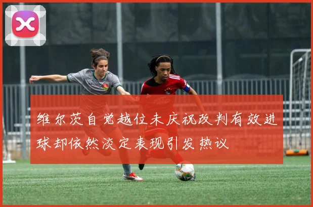 维尔茨自觉越位未庆祝改判有效进球却依然淡定表现引发热议