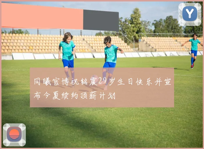 同曦官博祝铭震29岁生日快乐并宣布今夏续约顶薪计划
