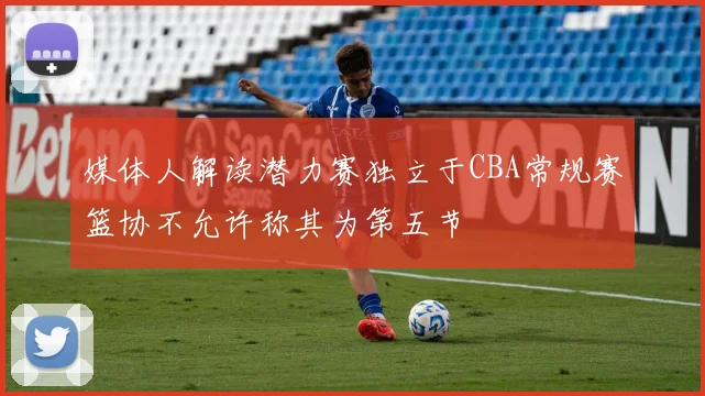 媒体人解读潜力赛独立于CBA常规赛篮协不允许称其为第五节