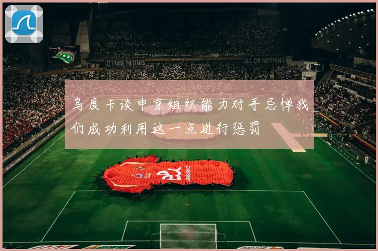 乌度卡谈申京组织能力对手忌惮我们成功利用这一点进行惩罚