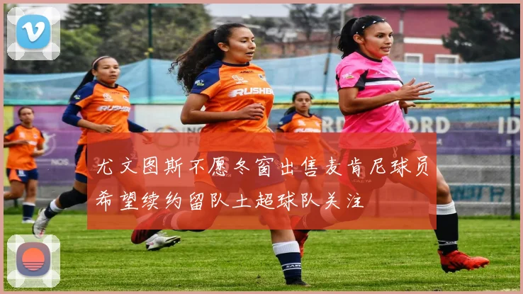 尤文图斯不愿冬窗出售麦肯尼球员希望续约留队土超球队关注