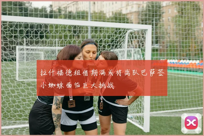 拉什福德租借期满或将离队巴萨签小蜘蛛面临巨大挑战