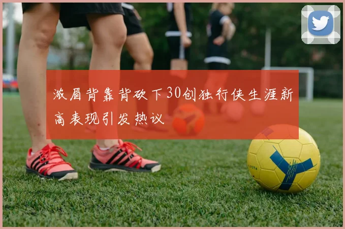 浓眉背靠背砍下30创独行侠生涯新高表现引发热议