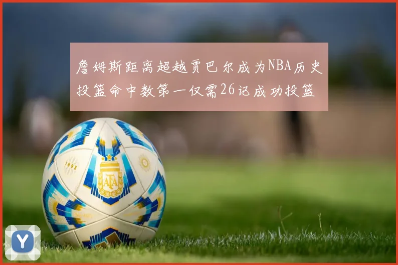 詹姆斯距离超越贾巴尔成为NBA历史投篮命中数第一仅需26记成功投篮