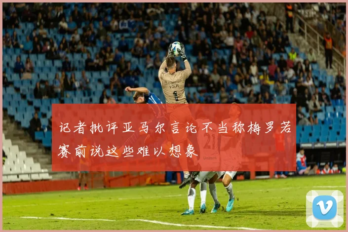 记者批评亚马尔言论不当称梅罗若赛前说这些难以想象
