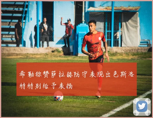 希勒称赞萨拉赫防守表现出色斯洛特特别给予表扬