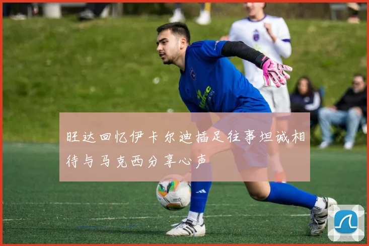 旺达回忆伊卡尔迪插足往事坦诚相待与马克西分享心声