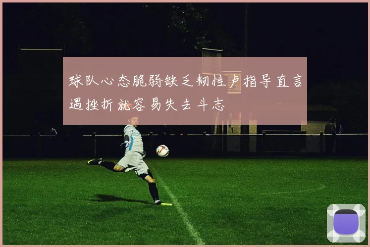 球队心态脆弱缺乏韧性卢指导直言遇挫折就容易失去斗志