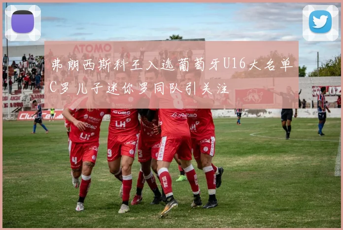弗朗西斯科王入选葡萄牙U16大名单C罗儿子迷你罗同队引关注