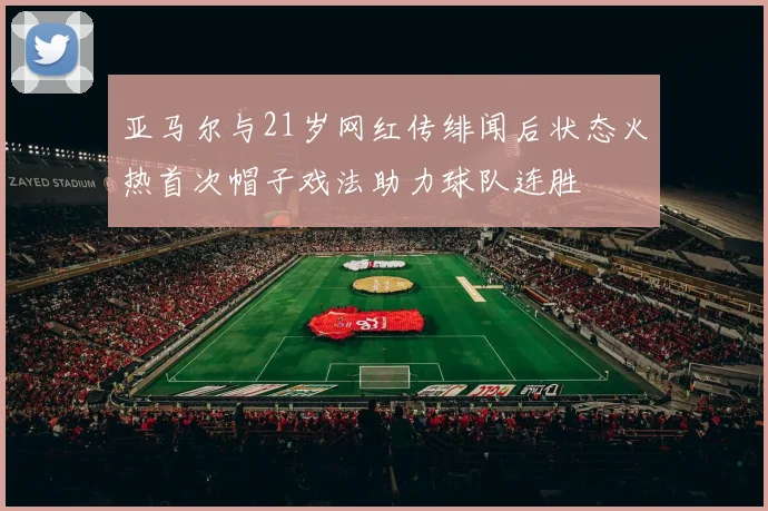 亚马尔与21岁网红传绯闻后状态火热首次帽子戏法助力球队连胜