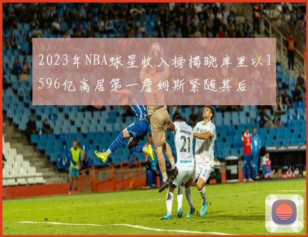 2023年NBA球星收入榜揭晓库里以1596亿高居第一詹姆斯紧随其后