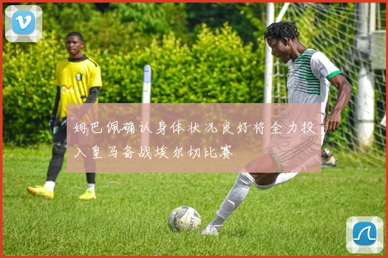 姆巴佩确认身体状况良好将全力投入皇马备战埃尔切比赛