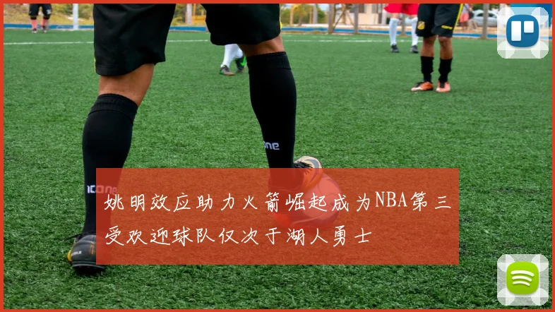 姚明效应助力火箭崛起成为NBA第三受欢迎球队仅次于湖人勇士