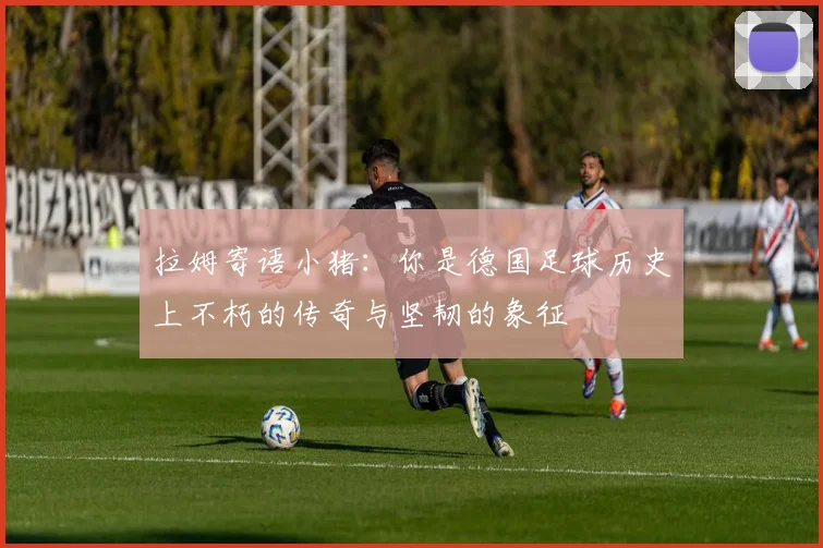 拉姆寄语小猪：你是德国足球历史上不朽的传奇与坚韧的象征