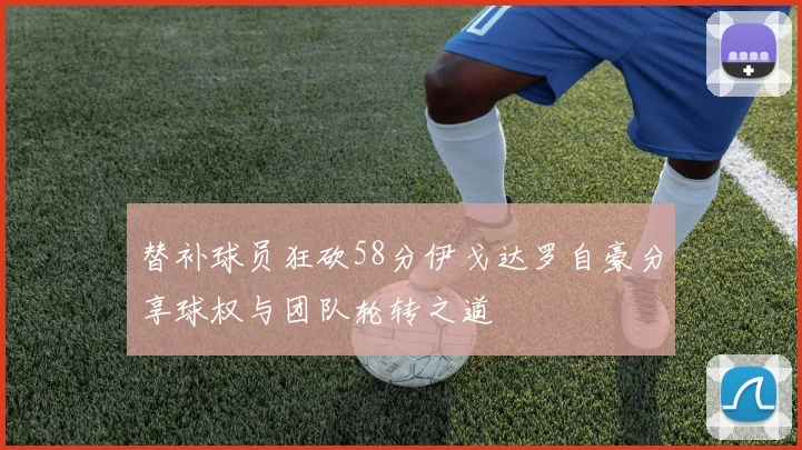 替补球员狂砍58分伊戈达罗自豪分享球权与团队轮转之道