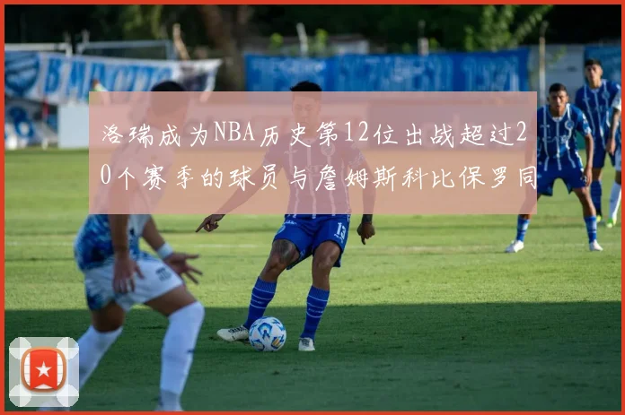 洛瑞成为NBA历史第12位出战超过20个赛季的球员与詹姆斯科比保罗同列